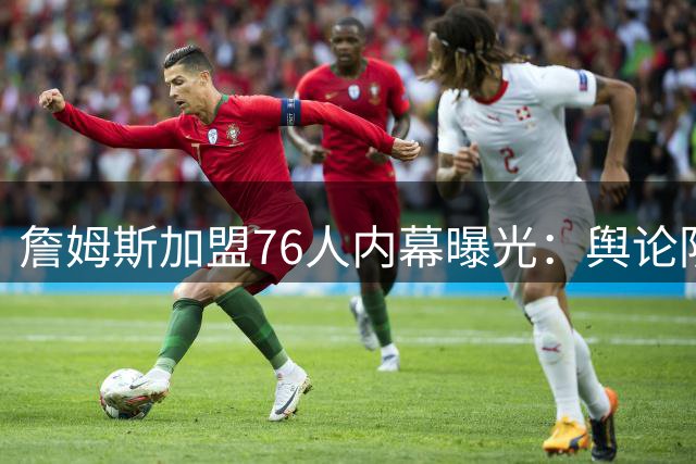詹姆斯加盟76人内幕曝光：舆论阴影影响下放弃三大热门球队